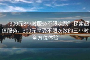 “300元3小時(shí)服務(wù)不限次數(shù)”探索超值服務(wù)，300元享受不限次數(shù)的三小時(shí)全方位體驗(yàn)