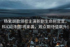 楊紫胡歌領(lǐng)銜主演新劇生命樹官宣，科幻巨制即將來襲，觀眾期待值飆升！
