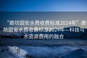 “廊坊固安水費收費標(biāo)準(zhǔn)2024年”廊坊固安水費收費標(biāo)準(zhǔn)2024年—科技與水資源費用的融合