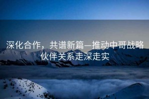 深化合作，共譜新篇—推動中哥戰(zhàn)略伙伴關(guān)系走深走實