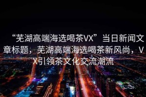 “蕪湖高端海選喝茶VX”當(dāng)日新聞文章標(biāo)題，蕪湖高端海選喝茶新風(fēng)尚，VX引領(lǐng)茶文化交流潮流