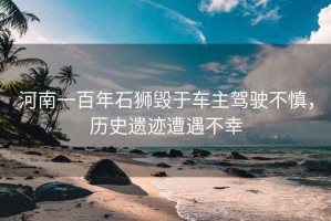 河南一百年石獅毀于車主駕駛不慎，歷史遺跡遭遇不幸