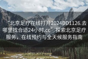 “北京足療在線打開2024DD1126.去哪里找合適24小時(shí).cc”探索北京足療服務(wù)，在線預(yù)約與全天候服務(wù)指南