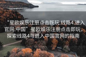 “星歐娛樂注冊點擊既玩.線路4.進入官網.中國”星歐娛樂注冊點擊即玩，探索線路4與進入中國官網的指南