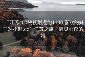 “江蘇400塊錢附近約1130.喜歡的妹子24小時(shí).cc”江蘇之旅，遇見心儀的她