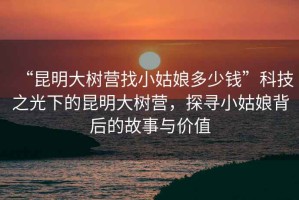 “昆明大樹營找小姑娘多少錢”科技之光下的昆明大樹營，探尋小姑娘背后的故事與價(jià)值
