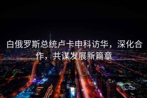 白俄羅斯總統(tǒng)盧卡申科訪華，深化合作，共謀發(fā)展新篇章