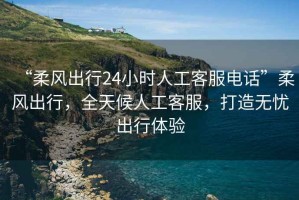 “柔風(fēng)出行24小時(shí)人工客服電話”柔風(fēng)出行，全天候人工客服，打造無憂出行體驗(yàn)