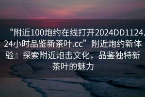 “附近100炮約在線打開2024DD1124.24小時品鑒新茶葉.cc”附近炮約新體驗』探索附近炮擊文化，品鑒獨(dú)特新茶葉的魅力
