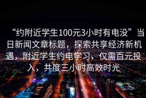 “約附近學(xué)生100元3小時(shí)有電沒(méi)”當(dāng)日新聞文章標(biāo)題，探索共享經(jīng)濟(jì)新機(jī)遇，附近學(xué)生約電學(xué)習(xí)，僅需百元投入，共度三小時(shí)高效時(shí)光
