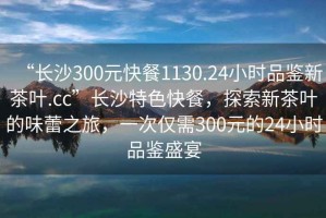 “長(zhǎng)沙300元快餐1130.24小時(shí)品鑒新茶葉.cc”長(zhǎng)沙特色快餐，探索新茶葉的味蕾之旅，一次僅需300元的24小時(shí)品鑒盛宴