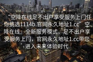 “空降在線足不出戶享受服務(wù)上門任你挑選1114b.官網(wǎng)永久地址1.cc”空降在線』全新服務(wù)模式，足不出戶享受服務(wù)上門，官網(wǎng)永久地址1.cc帶您進(jìn)入未來體驗(yàn)時(shí)代