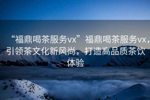 “福鼎喝茶服務(wù)vx”福鼎喝茶服務(wù)vx，引領(lǐng)茶文化新風(fēng)尚，打造高品質(zhì)茶飲體驗(yàn)