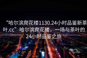 “哈爾濱爬花樓1130.24小時(shí)品鑒新茶葉.cc”哈爾濱爬花樓，一場與茶葉的24小時(shí)品鑒之旅
