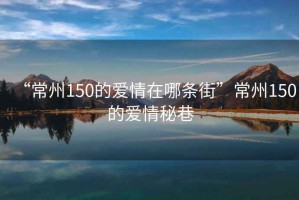 “常州150的愛(ài)情在哪條街”常州150的愛(ài)情秘巷
