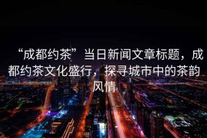 “成都約茶”當日新聞文章標題，成都約茶文化盛行，探尋城市中的茶韻風情