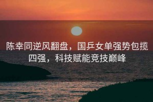 陳幸同逆風(fēng)翻盤，國乒女單強(qiáng)勢包攬四強(qiáng)，科技賦能競技巔峰