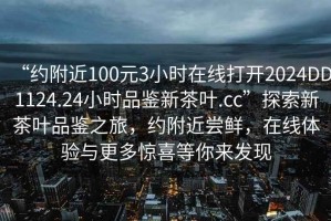 “約附近100元3小時(shí)在線(xiàn)打開(kāi)2024DD1124.24小時(shí)品鑒新茶葉.cc”探索新茶葉品鑒之旅，約附近嘗鮮，在線(xiàn)體驗(yàn)與更多驚喜等你來(lái)發(fā)現(xiàn)