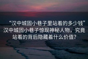 “漢中城固小巷子里站著的多少錢”漢中城固小巷子驚現(xiàn)神秘人物，究竟站著的背后隱藏著什么價(jià)值？