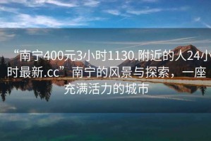 “南寧400元3小時1130.附近的人24小時最新.cc”南寧的風(fēng)景與探索，一座充滿活力的城市