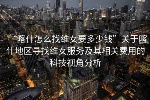 “喀什怎么找維女要多少錢”關(guān)于喀什地區(qū)尋找維女服務(wù)及其相關(guān)費(fèi)用的科技視角分析