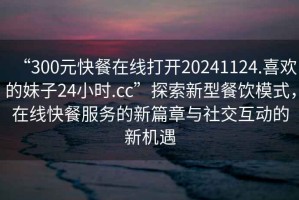 “300元快餐在線打開20241124.喜歡的妹子24小時(shí).cc”探索新型餐飲模式，在線快餐服務(wù)的新篇章與社交互動(dòng)的新機(jī)遇