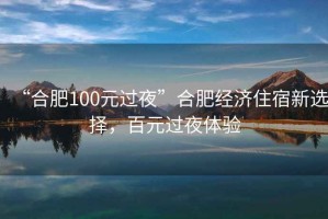 “合肥100元過(guò)夜”合肥經(jīng)濟(jì)住宿新選擇，百元過(guò)夜體驗(yàn)