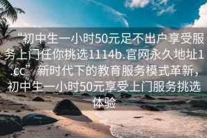 “初中生一小時50元足不出戶享受服務(wù)上門任你挑選1114b.官網(wǎng)永久地址1.cc”新時代下的教育服務(wù)模式革新，初中生一小時50元享受上門服務(wù)挑選體驗