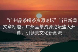 “廣州品茶喝茶資源論壇”當日新聞文章標題，廣州品茶資源論壇盛大開幕，引領茶文化新潮流