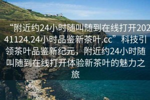 “附近約24小時隨叫隨到在線打開20241124.24小時品鑒新茶葉.cc”科技引領(lǐng)茶葉品鑒新紀(jì)元，附近約24小時隨叫隨到在線打開體驗(yàn)新茶葉的魅力之旅