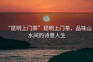 “昆明上門茶”昆明上門茶，品味山水間的詩意人生