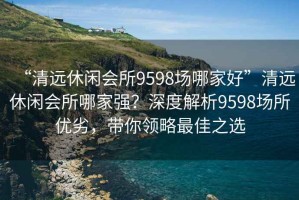 “清遠(yuǎn)休閑會(huì)所9598場(chǎng)哪家好”清遠(yuǎn)休閑會(huì)所哪家強(qiáng)？深度解析9598場(chǎng)所優(yōu)劣，帶你領(lǐng)略最佳之選