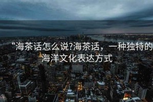 “海茶話怎么說?海茶話，一種獨(dú)特的海洋文化表達(dá)方式