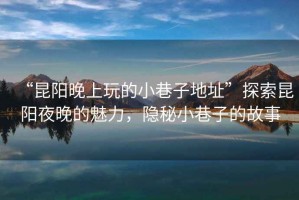“昆陽(yáng)晚上玩的小巷子地址”探索昆陽(yáng)夜晚的魅力，隱秘小巷子的故事