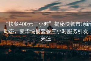 “快餐400元三小時(shí)”揭秘快餐市場(chǎng)新動(dòng)態(tài)，豪華快餐套餐三小時(shí)服務(wù)引發(fā)關(guān)注