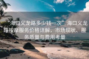 “?？诹x龍路多少錢一次”海口義龍路按摩服務(wù)價(jià)格詳解，市場(chǎng)現(xiàn)狀、服務(wù)質(zhì)量與費(fèi)用考量