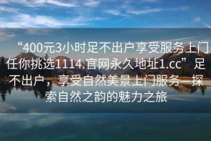 “400元3小時足不出戶享受服務(wù)上門任你挑選1114.官網(wǎng)永久地址1.cc”足不出戶，享受自然美景上門服務(wù)—探索自然之韻的魅力之旅