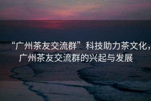 “廣州茶友交流群”科技助力茶文化，廣州茶友交流群的興起與發(fā)展