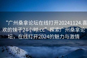 “廣州桑拿論壇在線打開20241124.喜歡的妹子24小時.cc”探索廣州桑拿論壇，在線打開2024的魅力與激情
