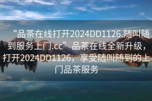 “品茶在線打開2024DD1126.隨叫隨到服務(wù)上門.cc”品茶在線全新升級，打開2024DD1126，享受隨叫隨到的上門品茶服務(wù)