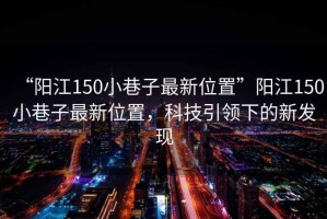 “陽江150小巷子最新位置”陽江150小巷子最新位置，科技引領(lǐng)下的新發(fā)現(xiàn)