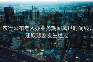 農(nóng)行公布老人辦業(yè)務(wù)期間離世時(shí)間線，還原悲劇發(fā)生經(jīng)過