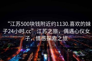 “江蘇500塊錢附近約1130.喜歡的妹子24小時(shí).cc”江蘇之旅，偶遇心儀女子，情感探索之旅