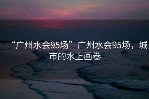 “廣州水會(huì)95場”廣州水會(huì)95場，城市的水上畫卷