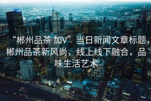 “郴州品茶 加V”當(dāng)日新聞文章標(biāo)題，郴州品茶新風(fēng)尚，線上線下融合，品味生活藝術(shù)