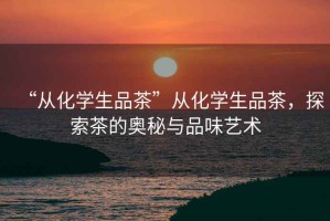 “從化學(xué)生品茶”從化學(xué)生品茶，探索茶的奧秘與品味藝術(shù)