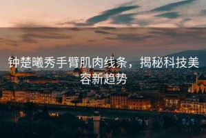 鐘楚曦秀手臂肌肉線條，揭秘科技美容新趨勢
