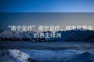“南寧足療”南寧足療，城市風(fēng)景中的養(yǎng)生綠洲