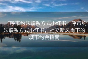 “呼市約妹聯(lián)系方式小紅書”呼市約妹聯(lián)系方式小紅書，社交新風(fēng)尚下的城市約會(huì)指南