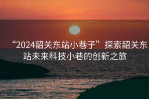 “2024韶關(guān)東站小巷子”探索韶關(guān)東站未來科技小巷的創(chuàng)新之旅